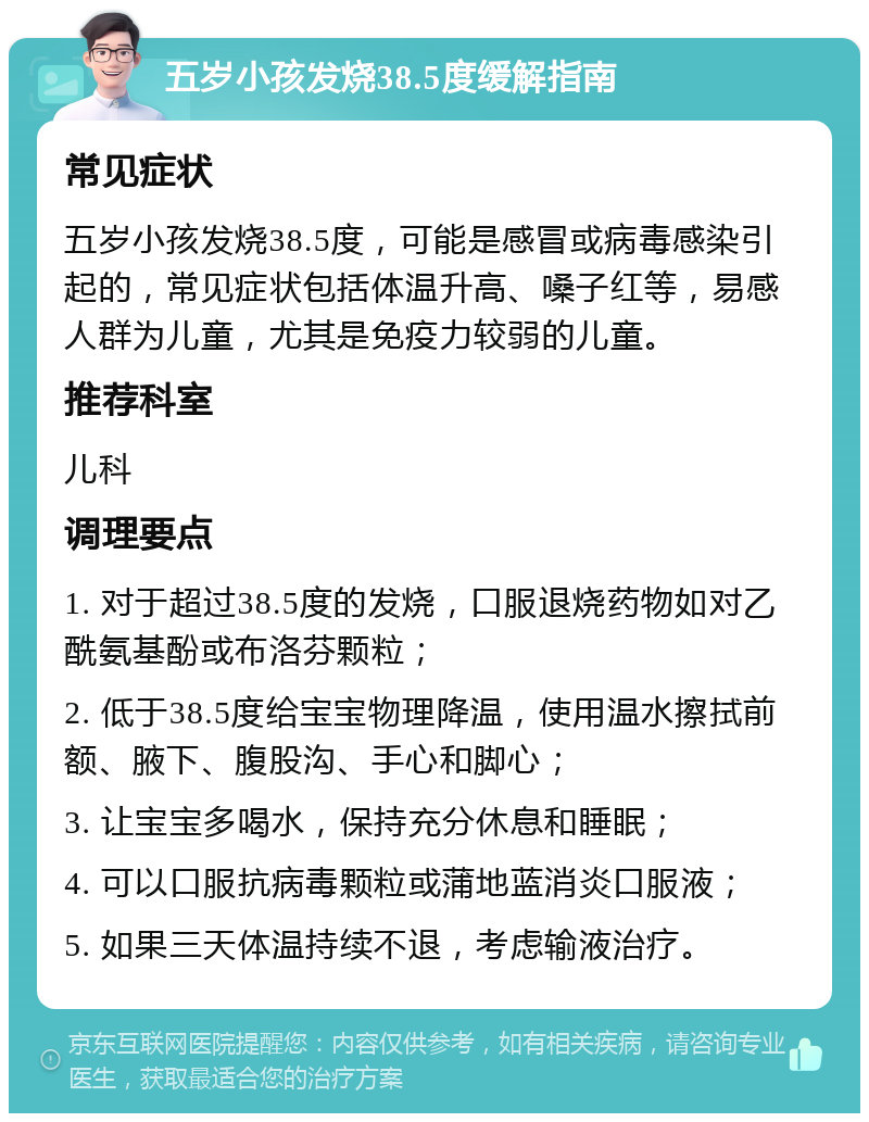 五岁小孩发烧38.5度缓解指南 常见症状 五岁小孩发烧38.5度，可能是感冒或病毒感染引起的，常见症状包括体温升高、嗓子红等，易感人群为儿童，尤其是免疫力较弱的儿童。 推荐科室 儿科 调理要点 1. 对于超过38.5度的发烧，口服退烧药物如对乙酰氨基酚或布洛芬颗粒； 2. 低于38.5度给宝宝物理降温，使用温水擦拭前额、腋下、腹股沟、手心和脚心； 3. 让宝宝多喝水，保持充分休息和睡眠； 4. 可以口服抗病毒颗粒或蒲地蓝消炎口服液； 5. 如果三天体温持续不退，考虑输液治疗。