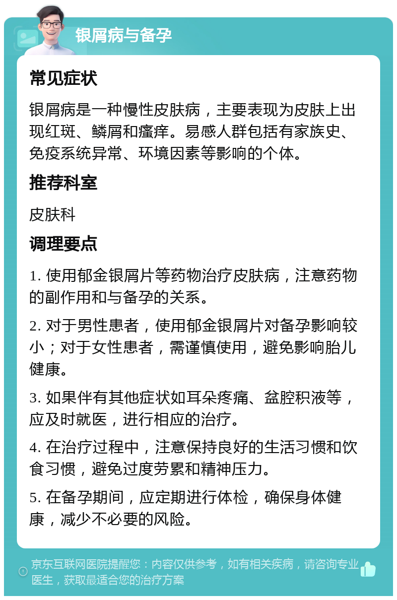 银屑病与备孕 常见症状 银屑病是一种慢性皮肤病，主要表现为皮肤上出现红斑、鳞屑和瘙痒。易感人群包括有家族史、免疫系统异常、环境因素等影响的个体。 推荐科室 皮肤科 调理要点 1. 使用郁金银屑片等药物治疗皮肤病，注意药物的副作用和与备孕的关系。 2. 对于男性患者，使用郁金银屑片对备孕影响较小；对于女性患者，需谨慎使用，避免影响胎儿健康。 3. 如果伴有其他症状如耳朵疼痛、盆腔积液等，应及时就医，进行相应的治疗。 4. 在治疗过程中，注意保持良好的生活习惯和饮食习惯，避免过度劳累和精神压力。 5. 在备孕期间，应定期进行体检，确保身体健康，减少不必要的风险。