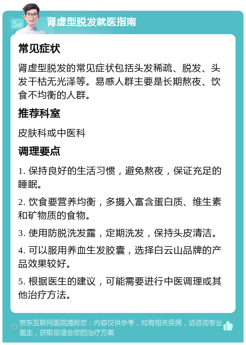 肾虚型脱发就医指南 常见症状 肾虚型脱发的常见症状包括头发稀疏、脱发、头发干枯无光泽等。易感人群主要是长期熬夜、饮食不均衡的人群。 推荐科室 皮肤科或中医科 调理要点 1. 保持良好的生活习惯，避免熬夜，保证充足的睡眠。 2. 饮食要营养均衡，多摄入富含蛋白质、维生素和矿物质的食物。 3. 使用防脱洗发露，定期洗发，保持头皮清洁。 4. 可以服用养血生发胶囊，选择白云山品牌的产品效果较好。 5. 根据医生的建议，可能需要进行中医调理或其他治疗方法。