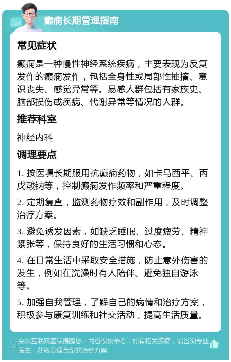 癫痫长期管理指南 常见症状 癫痫是一种慢性神经系统疾病，主要表现为反复发作的癫痫发作，包括全身性或局部性抽搐、意识丧失、感觉异常等。易感人群包括有家族史、脑部损伤或疾病、代谢异常等情况的人群。 推荐科室 神经内科 调理要点 1. 按医嘱长期服用抗癫痫药物，如卡马西平、丙戊酸钠等，控制癫痫发作频率和严重程度。 2. 定期复查，监测药物疗效和副作用，及时调整治疗方案。 3. 避免诱发因素，如缺乏睡眠、过度疲劳、精神紧张等，保持良好的生活习惯和心态。 4. 在日常生活中采取安全措施，防止意外伤害的发生，例如在洗澡时有人陪伴、避免独自游泳等。 5. 加强自我管理，了解自己的病情和治疗方案，积极参与康复训练和社交活动，提高生活质量。