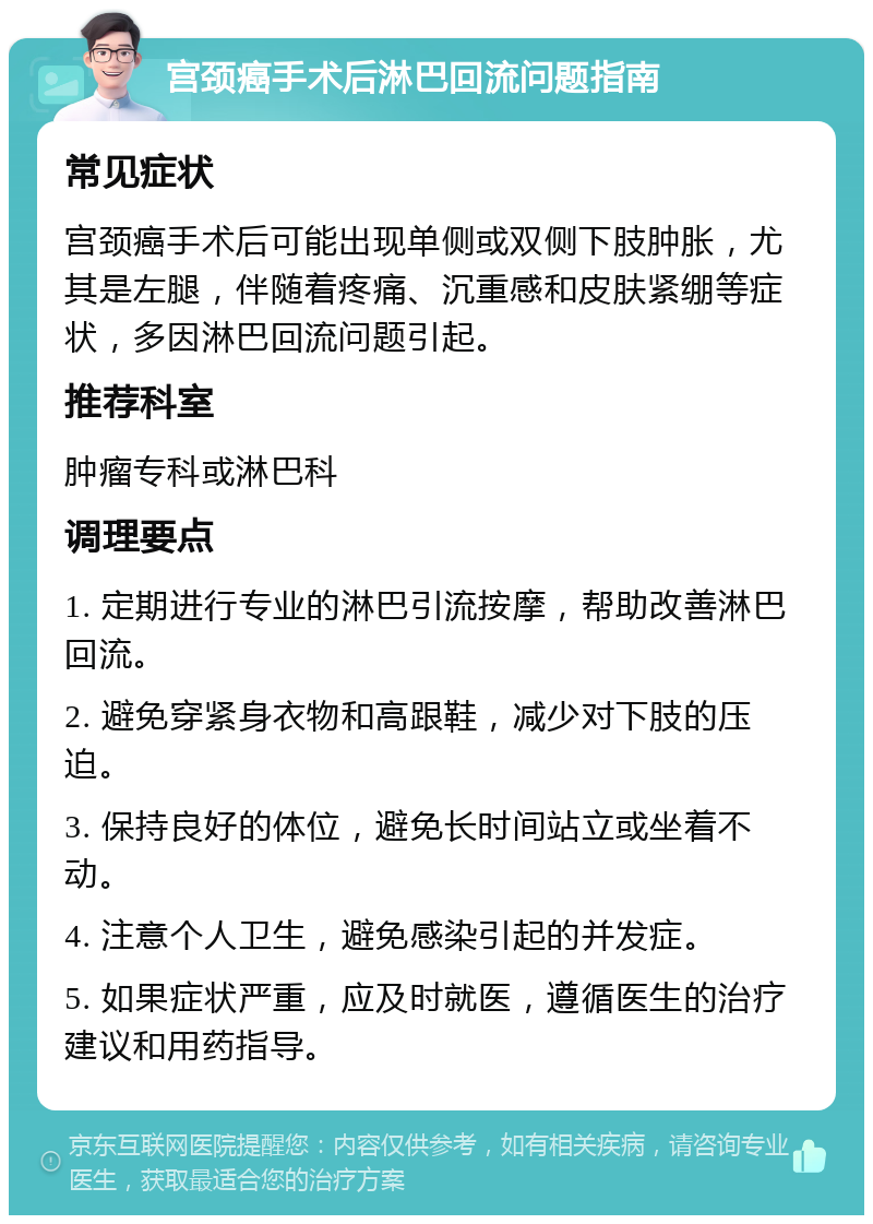 宫颈癌手术后淋巴回流问题指南 常见症状 宫颈癌手术后可能出现单侧或双侧下肢肿胀，尤其是左腿，伴随着疼痛、沉重感和皮肤紧绷等症状，多因淋巴回流问题引起。 推荐科室 肿瘤专科或淋巴科 调理要点 1. 定期进行专业的淋巴引流按摩，帮助改善淋巴回流。 2. 避免穿紧身衣物和高跟鞋，减少对下肢的压迫。 3. 保持良好的体位，避免长时间站立或坐着不动。 4. 注意个人卫生，避免感染引起的并发症。 5. 如果症状严重，应及时就医，遵循医生的治疗建议和用药指导。