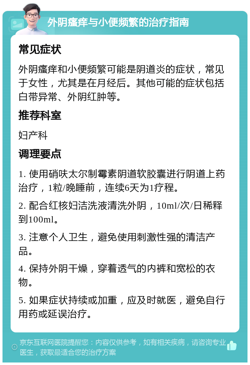 外阴瘙痒与小便频繁的治疗指南 常见症状 外阴瘙痒和小便频繁可能是阴道炎的症状，常见于女性，尤其是在月经后。其他可能的症状包括白带异常、外阴红肿等。 推荐科室 妇产科 调理要点 1. 使用硝呋太尔制霉素阴道软胶囊进行阴道上药治疗，1粒/晚睡前，连续6天为1疗程。 2. 配合红核妇洁洗液清洗外阴，10ml/次/日稀释到100ml。 3. 注意个人卫生，避免使用刺激性强的清洁产品。 4. 保持外阴干燥，穿着透气的内裤和宽松的衣物。 5. 如果症状持续或加重，应及时就医，避免自行用药或延误治疗。