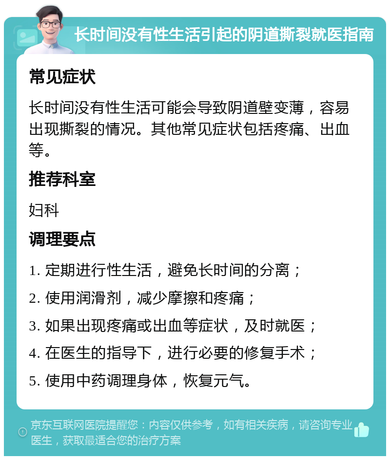 长时间没有性生活引起的阴道撕裂就医指南 常见症状 长时间没有性生活可能会导致阴道壁变薄，容易出现撕裂的情况。其他常见症状包括疼痛、出血等。 推荐科室 妇科 调理要点 1. 定期进行性生活，避免长时间的分离； 2. 使用润滑剂，减少摩擦和疼痛； 3. 如果出现疼痛或出血等症状，及时就医； 4. 在医生的指导下，进行必要的修复手术； 5. 使用中药调理身体，恢复元气。