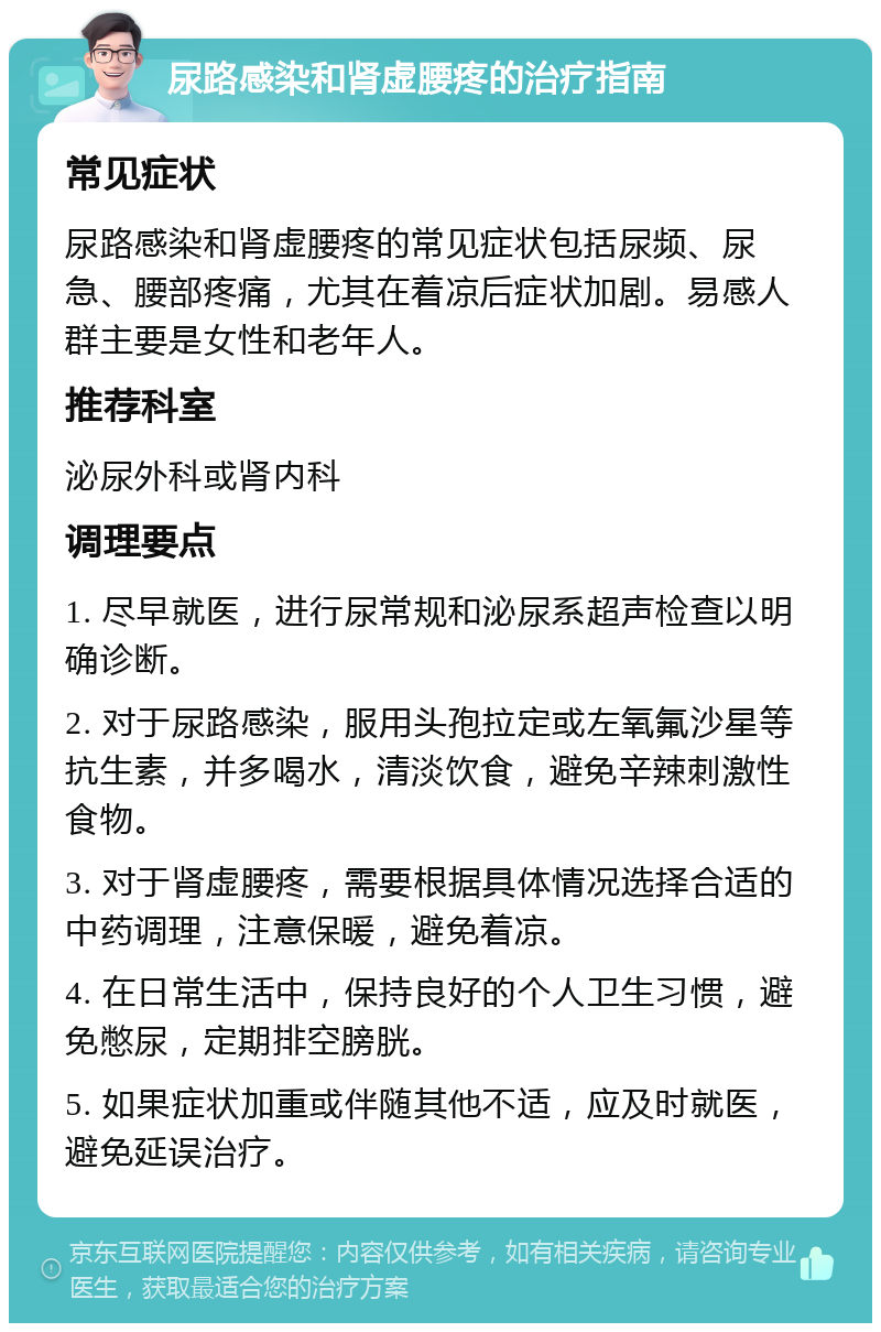 尿路感染和肾虚腰疼的治疗指南 常见症状 尿路感染和肾虚腰疼的常见症状包括尿频、尿急、腰部疼痛，尤其在着凉后症状加剧。易感人群主要是女性和老年人。 推荐科室 泌尿外科或肾内科 调理要点 1. 尽早就医，进行尿常规和泌尿系超声检查以明确诊断。 2. 对于尿路感染，服用头孢拉定或左氧氟沙星等抗生素，并多喝水，清淡饮食，避免辛辣刺激性食物。 3. 对于肾虚腰疼，需要根据具体情况选择合适的中药调理，注意保暖，避免着凉。 4. 在日常生活中，保持良好的个人卫生习惯，避免憋尿，定期排空膀胱。 5. 如果症状加重或伴随其他不适，应及时就医，避免延误治疗。