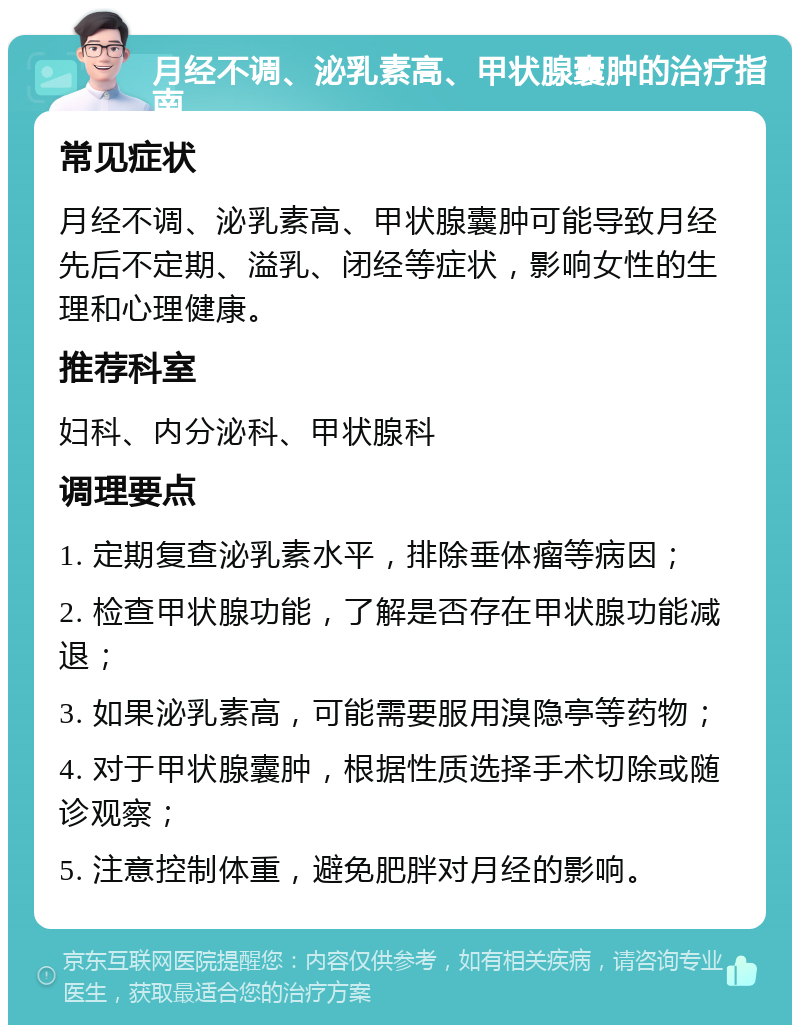 月经不调、泌乳素高、甲状腺囊肿的治疗指南 常见症状 月经不调、泌乳素高、甲状腺囊肿可能导致月经先后不定期、溢乳、闭经等症状，影响女性的生理和心理健康。 推荐科室 妇科、内分泌科、甲状腺科 调理要点 1. 定期复查泌乳素水平，排除垂体瘤等病因； 2. 检查甲状腺功能，了解是否存在甲状腺功能减退； 3. 如果泌乳素高，可能需要服用溴隐亭等药物； 4. 对于甲状腺囊肿，根据性质选择手术切除或随诊观察； 5. 注意控制体重，避免肥胖对月经的影响。