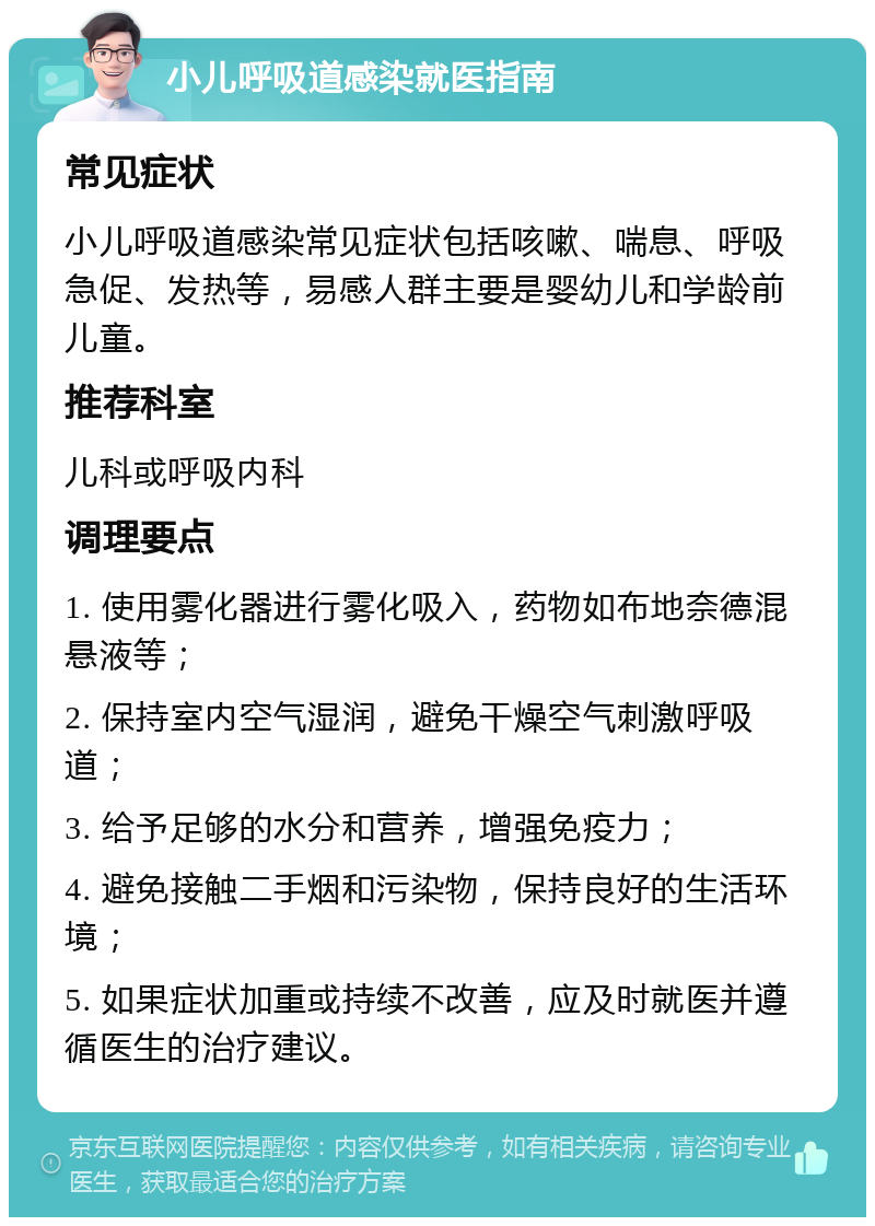 小儿呼吸道感染就医指南 常见症状 小儿呼吸道感染常见症状包括咳嗽、喘息、呼吸急促、发热等，易感人群主要是婴幼儿和学龄前儿童。 推荐科室 儿科或呼吸内科 调理要点 1. 使用雾化器进行雾化吸入，药物如布地奈德混悬液等； 2. 保持室内空气湿润，避免干燥空气刺激呼吸道； 3. 给予足够的水分和营养，增强免疫力； 4. 避免接触二手烟和污染物，保持良好的生活环境； 5. 如果症状加重或持续不改善，应及时就医并遵循医生的治疗建议。