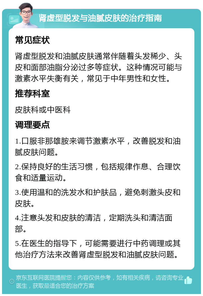 肾虚型脱发与油腻皮肤的治疗指南 常见症状 肾虚型脱发和油腻皮肤通常伴随着头发稀少、头皮和面部油脂分泌过多等症状。这种情况可能与激素水平失衡有关，常见于中年男性和女性。 推荐科室 皮肤科或中医科 调理要点 1.口服非那雄胺来调节激素水平，改善脱发和油腻皮肤问题。 2.保持良好的生活习惯，包括规律作息、合理饮食和适量运动。 3.使用温和的洗发水和护肤品，避免刺激头皮和皮肤。 4.注意头发和皮肤的清洁，定期洗头和清洁面部。 5.在医生的指导下，可能需要进行中药调理或其他治疗方法来改善肾虚型脱发和油腻皮肤问题。