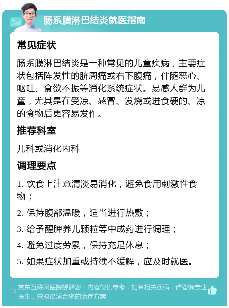 肠系膜淋巴结炎就医指南 常见症状 肠系膜淋巴结炎是一种常见的儿童疾病，主要症状包括阵发性的脐周痛或右下腹痛，伴随恶心、呕吐、食欲不振等消化系统症状。易感人群为儿童，尤其是在受凉、感冒、发烧或进食硬的、凉的食物后更容易发作。 推荐科室 儿科或消化内科 调理要点 1. 饮食上注意清淡易消化，避免食用刺激性食物； 2. 保持腹部温暖，适当进行热敷； 3. 给予醒脾养儿颗粒等中成药进行调理； 4. 避免过度劳累，保持充足休息； 5. 如果症状加重或持续不缓解，应及时就医。