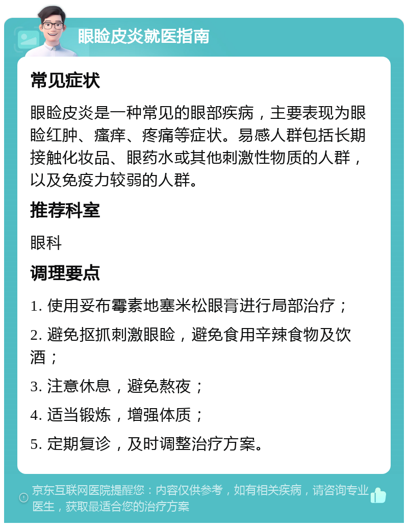 眼睑皮炎就医指南 常见症状 眼睑皮炎是一种常见的眼部疾病，主要表现为眼睑红肿、瘙痒、疼痛等症状。易感人群包括长期接触化妆品、眼药水或其他刺激性物质的人群，以及免疫力较弱的人群。 推荐科室 眼科 调理要点 1. 使用妥布霉素地塞米松眼膏进行局部治疗； 2. 避免抠抓刺激眼睑，避免食用辛辣食物及饮酒； 3. 注意休息，避免熬夜； 4. 适当锻炼，增强体质； 5. 定期复诊，及时调整治疗方案。