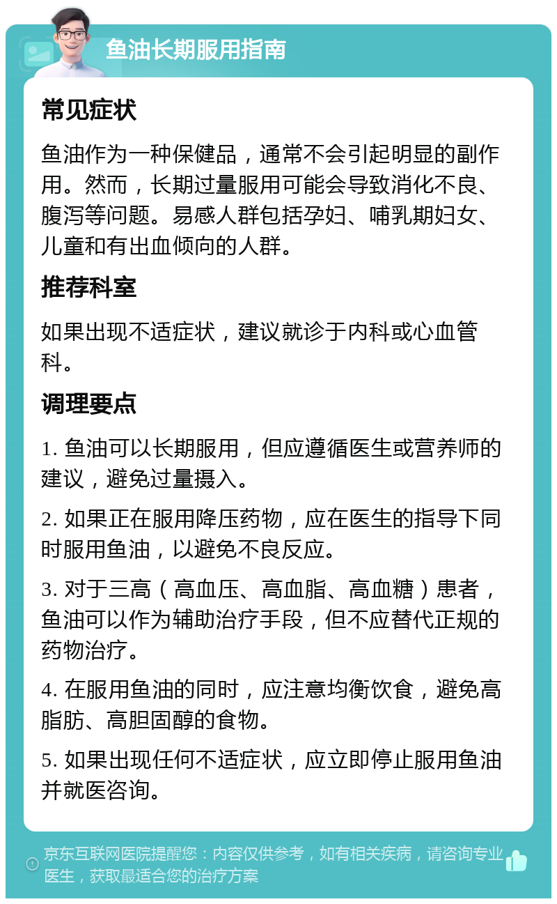 鱼油长期服用指南 常见症状 鱼油作为一种保健品，通常不会引起明显的副作用。然而，长期过量服用可能会导致消化不良、腹泻等问题。易感人群包括孕妇、哺乳期妇女、儿童和有出血倾向的人群。 推荐科室 如果出现不适症状，建议就诊于内科或心血管科。 调理要点 1. 鱼油可以长期服用，但应遵循医生或营养师的建议，避免过量摄入。 2. 如果正在服用降压药物，应在医生的指导下同时服用鱼油，以避免不良反应。 3. 对于三高（高血压、高血脂、高血糖）患者，鱼油可以作为辅助治疗手段，但不应替代正规的药物治疗。 4. 在服用鱼油的同时，应注意均衡饮食，避免高脂肪、高胆固醇的食物。 5. 如果出现任何不适症状，应立即停止服用鱼油并就医咨询。