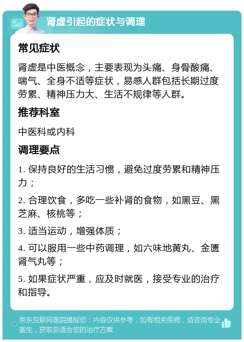 肾虚引起的症状与调理 常见症状 肾虚是中医概念，主要表现为头痛、身骨酸痛、喘气、全身不适等症状，易感人群包括长期过度劳累、精神压力大、生活不规律等人群。 推荐科室 中医科或内科 调理要点 1. 保持良好的生活习惯，避免过度劳累和精神压力； 2. 合理饮食，多吃一些补肾的食物，如黑豆、黑芝麻、核桃等； 3. 适当运动，增强体质； 4. 可以服用一些中药调理，如六味地黄丸、金匮肾气丸等； 5. 如果症状严重，应及时就医，接受专业的治疗和指导。