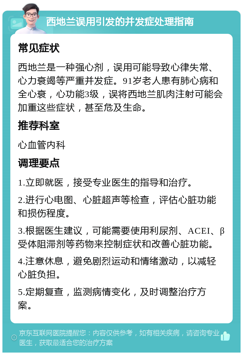 西地兰误用引发的并发症处理指南 常见症状 西地兰是一种强心剂，误用可能导致心律失常、心力衰竭等严重并发症。91岁老人患有肺心病和全心衰，心功能3级，误将西地兰肌肉注射可能会加重这些症状，甚至危及生命。 推荐科室 心血管内科 调理要点 1.立即就医，接受专业医生的指导和治疗。 2.进行心电图、心脏超声等检查，评估心脏功能和损伤程度。 3.根据医生建议，可能需要使用利尿剂、ACEI、β受体阻滞剂等药物来控制症状和改善心脏功能。 4.注意休息，避免剧烈运动和情绪激动，以减轻心脏负担。 5.定期复查，监测病情变化，及时调整治疗方案。