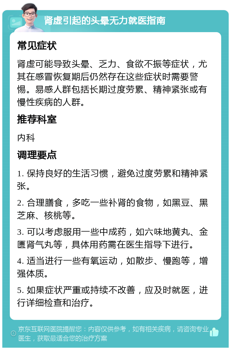 肾虚引起的头晕无力就医指南 常见症状 肾虚可能导致头晕、乏力、食欲不振等症状，尤其在感冒恢复期后仍然存在这些症状时需要警惕。易感人群包括长期过度劳累、精神紧张或有慢性疾病的人群。 推荐科室 内科 调理要点 1. 保持良好的生活习惯，避免过度劳累和精神紧张。 2. 合理膳食，多吃一些补肾的食物，如黑豆、黑芝麻、核桃等。 3. 可以考虑服用一些中成药，如六味地黄丸、金匮肾气丸等，具体用药需在医生指导下进行。 4. 适当进行一些有氧运动，如散步、慢跑等，增强体质。 5. 如果症状严重或持续不改善，应及时就医，进行详细检查和治疗。