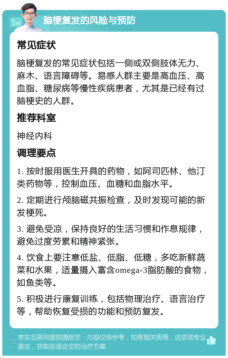 脑梗复发的风险与预防 常见症状 脑梗复发的常见症状包括一侧或双侧肢体无力、麻木、语言障碍等。易感人群主要是高血压、高血脂、糖尿病等慢性疾病患者，尤其是已经有过脑梗史的人群。 推荐科室 神经内科 调理要点 1. 按时服用医生开具的药物，如阿司匹林、他汀类药物等，控制血压、血糖和血脂水平。 2. 定期进行颅脑磁共振检查，及时发现可能的新发梗死。 3. 避免受凉，保持良好的生活习惯和作息规律，避免过度劳累和精神紧张。 4. 饮食上要注意低盐、低脂、低糖，多吃新鲜蔬菜和水果，适量摄入富含omega-3脂肪酸的食物，如鱼类等。 5. 积极进行康复训练，包括物理治疗、语言治疗等，帮助恢复受损的功能和预防复发。