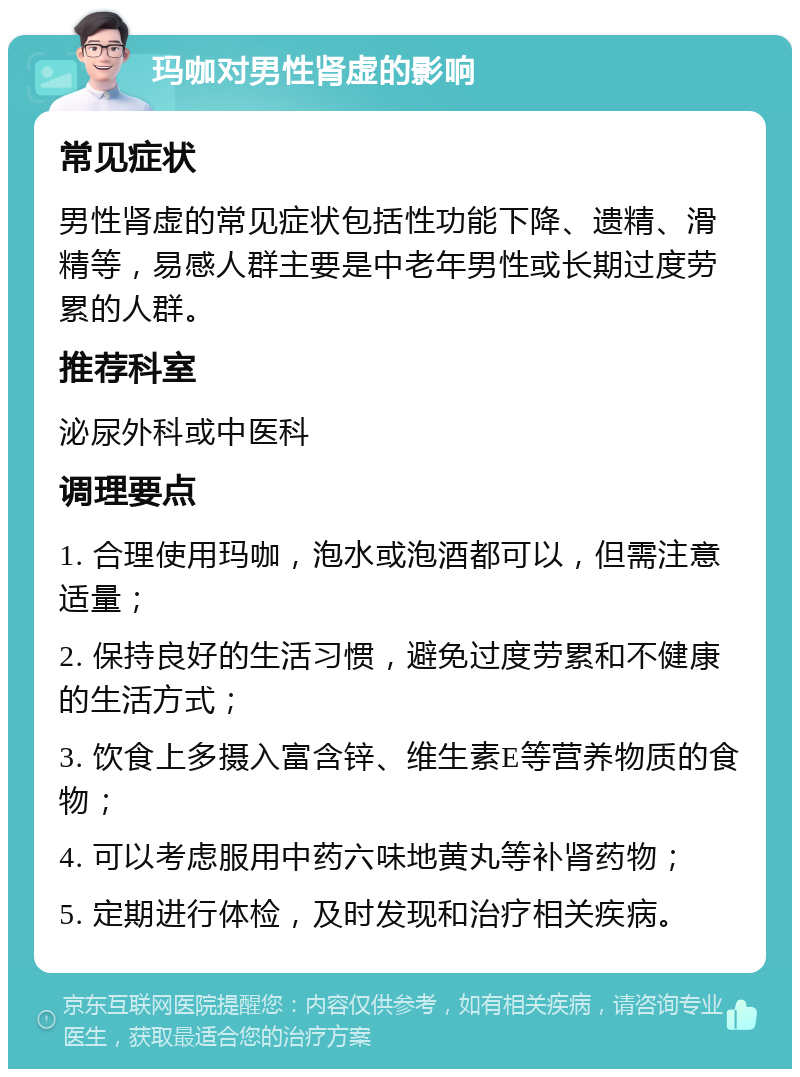 玛咖对男性肾虚的影响 常见症状 男性肾虚的常见症状包括性功能下降、遗精、滑精等，易感人群主要是中老年男性或长期过度劳累的人群。 推荐科室 泌尿外科或中医科 调理要点 1. 合理使用玛咖，泡水或泡酒都可以，但需注意适量； 2. 保持良好的生活习惯，避免过度劳累和不健康的生活方式； 3. 饮食上多摄入富含锌、维生素E等营养物质的食物； 4. 可以考虑服用中药六味地黄丸等补肾药物； 5. 定期进行体检，及时发现和治疗相关疾病。