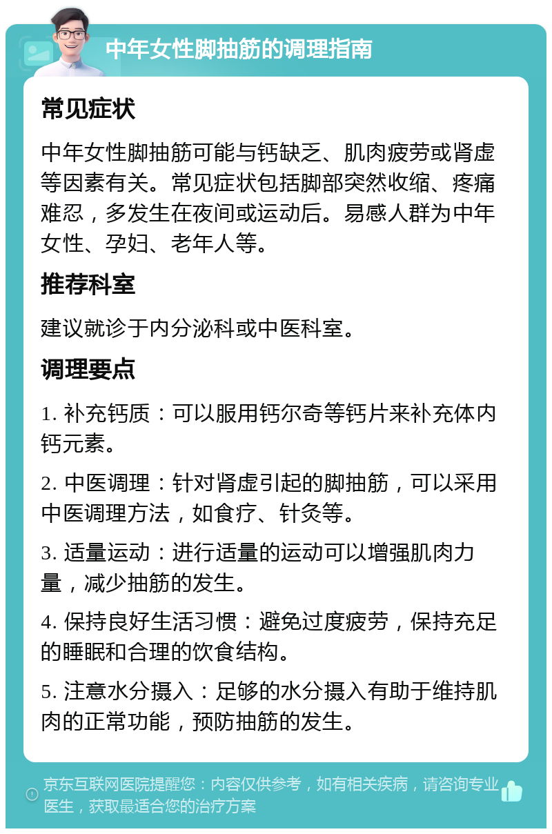 中年女性脚抽筋的调理指南 常见症状 中年女性脚抽筋可能与钙缺乏、肌肉疲劳或肾虚等因素有关。常见症状包括脚部突然收缩、疼痛难忍，多发生在夜间或运动后。易感人群为中年女性、孕妇、老年人等。 推荐科室 建议就诊于内分泌科或中医科室。 调理要点 1. 补充钙质：可以服用钙尔奇等钙片来补充体内钙元素。 2. 中医调理：针对肾虚引起的脚抽筋，可以采用中医调理方法，如食疗、针灸等。 3. 适量运动：进行适量的运动可以增强肌肉力量，减少抽筋的发生。 4. 保持良好生活习惯：避免过度疲劳，保持充足的睡眠和合理的饮食结构。 5. 注意水分摄入：足够的水分摄入有助于维持肌肉的正常功能，预防抽筋的发生。