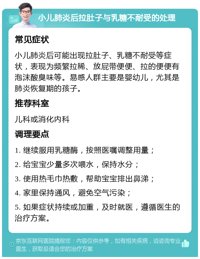 小儿肺炎后拉肚子与乳糖不耐受的处理 常见症状 小儿肺炎后可能出现拉肚子、乳糖不耐受等症状，表现为频繁拉稀、放屁带便便、拉的便便有泡沫酸臭味等。易感人群主要是婴幼儿，尤其是肺炎恢复期的孩子。 推荐科室 儿科或消化内科 调理要点 1. 继续服用乳糖酶，按照医嘱调整用量； 2. 给宝宝少量多次喂水，保持水分； 3. 使用热毛巾热敷，帮助宝宝排出鼻涕； 4. 家里保持通风，避免空气污染； 5. 如果症状持续或加重，及时就医，遵循医生的治疗方案。