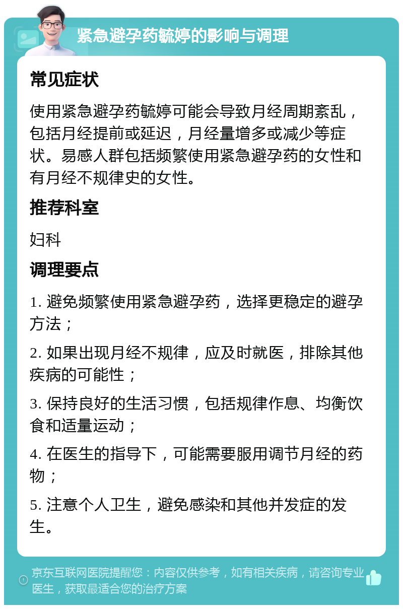 紧急避孕药毓婷的影响与调理 常见症状 使用紧急避孕药毓婷可能会导致月经周期紊乱，包括月经提前或延迟，月经量增多或减少等症状。易感人群包括频繁使用紧急避孕药的女性和有月经不规律史的女性。 推荐科室 妇科 调理要点 1. 避免频繁使用紧急避孕药，选择更稳定的避孕方法； 2. 如果出现月经不规律，应及时就医，排除其他疾病的可能性； 3. 保持良好的生活习惯，包括规律作息、均衡饮食和适量运动； 4. 在医生的指导下，可能需要服用调节月经的药物； 5. 注意个人卫生，避免感染和其他并发症的发生。