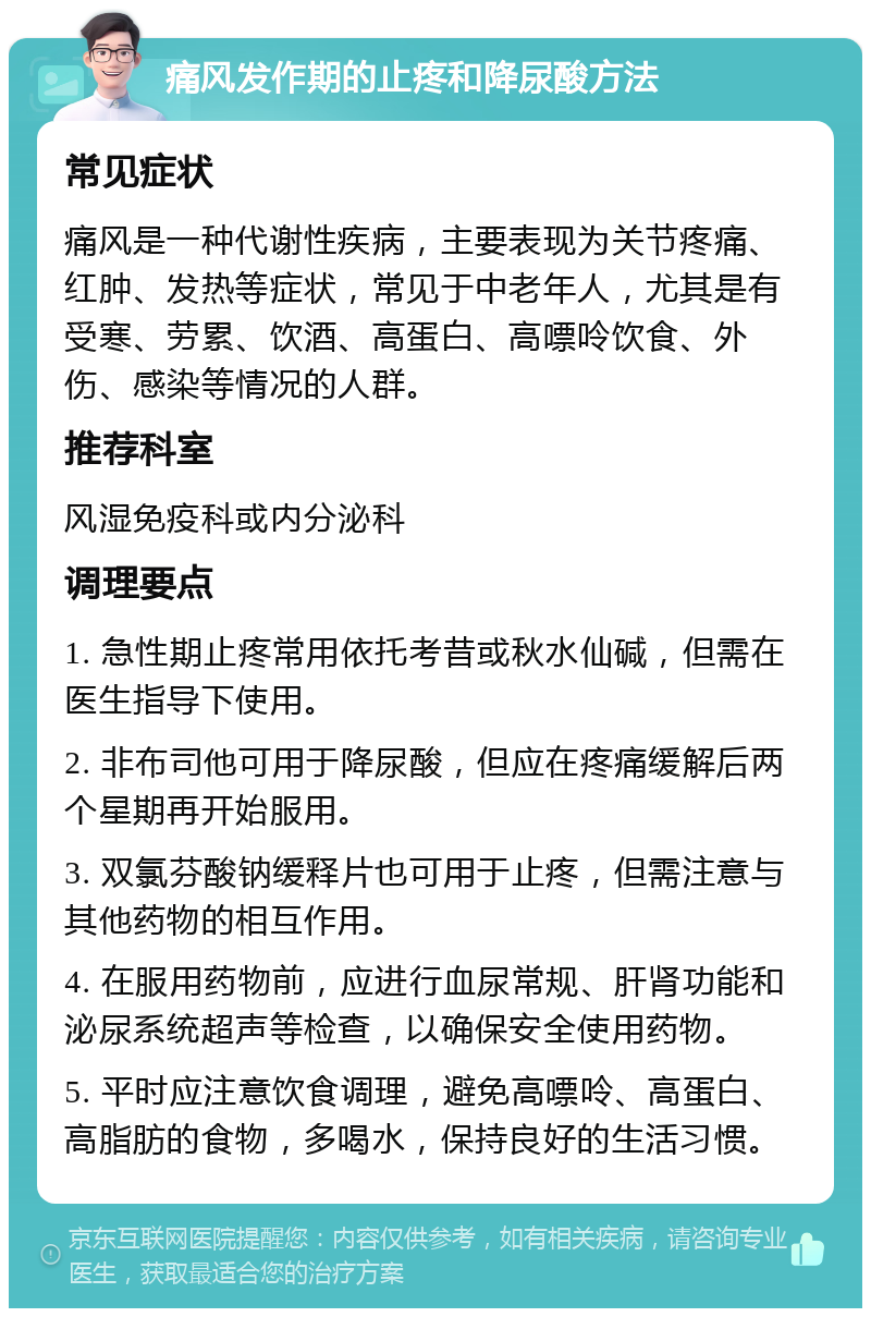 痛风发作期的止疼和降尿酸方法 常见症状 痛风是一种代谢性疾病，主要表现为关节疼痛、红肿、发热等症状，常见于中老年人，尤其是有受寒、劳累、饮酒、高蛋白、高嘌呤饮食、外伤、感染等情况的人群。 推荐科室 风湿免疫科或内分泌科 调理要点 1. 急性期止疼常用依托考昔或秋水仙碱，但需在医生指导下使用。 2. 非布司他可用于降尿酸，但应在疼痛缓解后两个星期再开始服用。 3. 双氯芬酸钠缓释片也可用于止疼，但需注意与其他药物的相互作用。 4. 在服用药物前，应进行血尿常规、肝肾功能和泌尿系统超声等检查，以确保安全使用药物。 5. 平时应注意饮食调理，避免高嘌呤、高蛋白、高脂肪的食物，多喝水，保持良好的生活习惯。