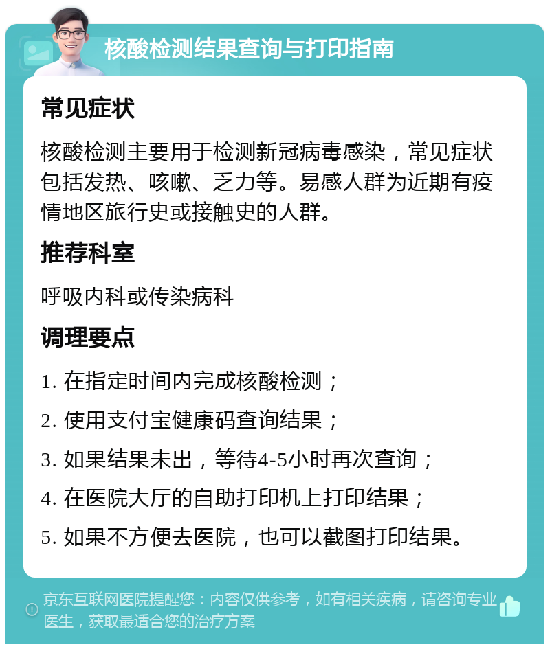 核酸检测结果查询与打印指南 常见症状 核酸检测主要用于检测新冠病毒感染，常见症状包括发热、咳嗽、乏力等。易感人群为近期有疫情地区旅行史或接触史的人群。 推荐科室 呼吸内科或传染病科 调理要点 1. 在指定时间内完成核酸检测； 2. 使用支付宝健康码查询结果； 3. 如果结果未出，等待4-5小时再次查询； 4. 在医院大厅的自助打印机上打印结果； 5. 如果不方便去医院，也可以截图打印结果。