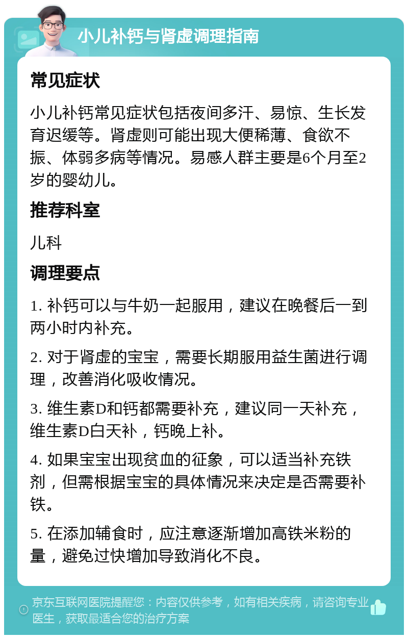 小儿补钙与肾虚调理指南 常见症状 小儿补钙常见症状包括夜间多汗、易惊、生长发育迟缓等。肾虚则可能出现大便稀薄、食欲不振、体弱多病等情况。易感人群主要是6个月至2岁的婴幼儿。 推荐科室 儿科 调理要点 1. 补钙可以与牛奶一起服用，建议在晚餐后一到两小时内补充。 2. 对于肾虚的宝宝，需要长期服用益生菌进行调理，改善消化吸收情况。 3. 维生素D和钙都需要补充，建议同一天补充，维生素D白天补，钙晚上补。 4. 如果宝宝出现贫血的征象，可以适当补充铁剂，但需根据宝宝的具体情况来决定是否需要补铁。 5. 在添加辅食时，应注意逐渐增加高铁米粉的量，避免过快增加导致消化不良。