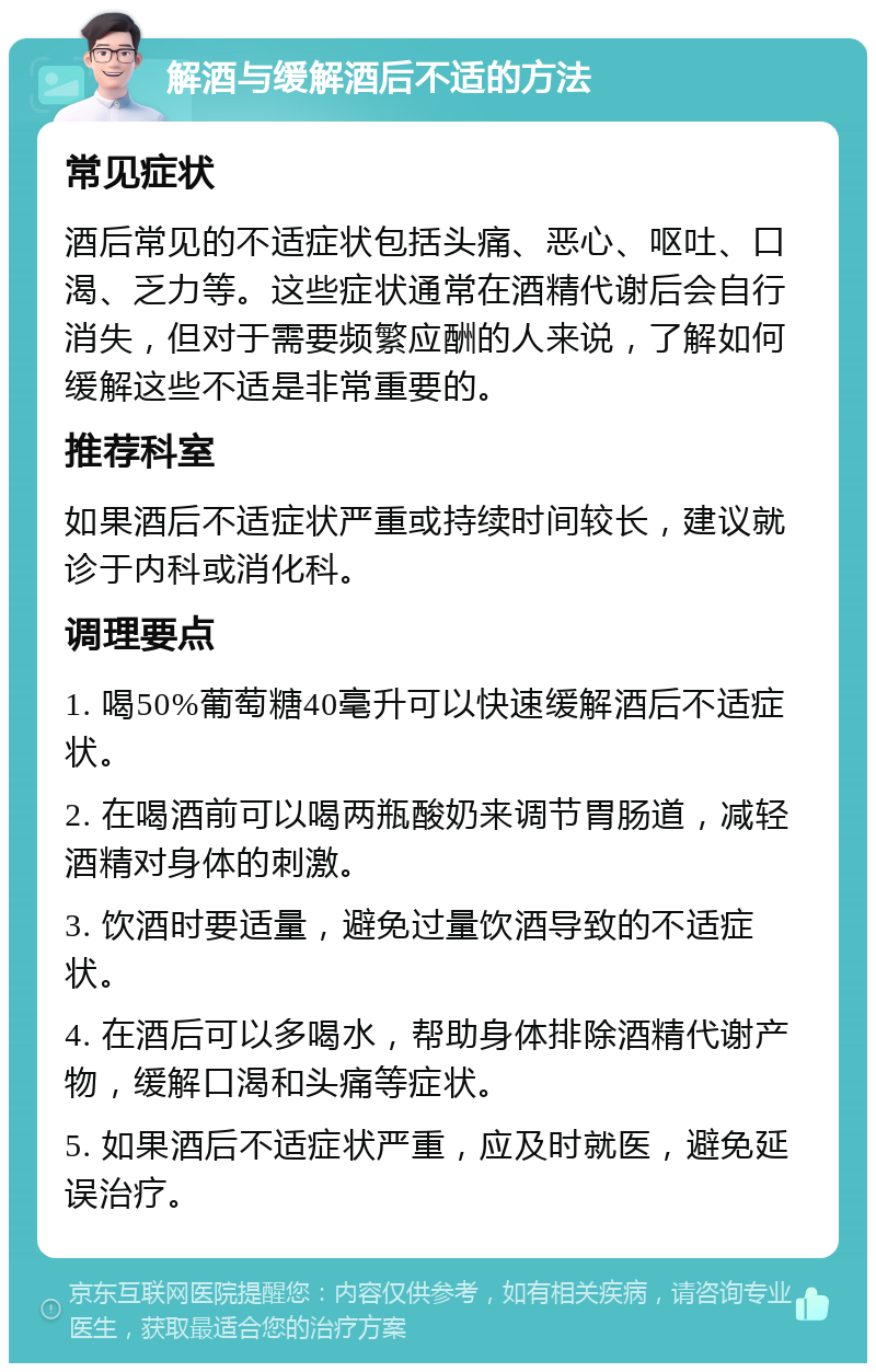 解酒与缓解酒后不适的方法 常见症状 酒后常见的不适症状包括头痛、恶心、呕吐、口渴、乏力等。这些症状通常在酒精代谢后会自行消失，但对于需要频繁应酬的人来说，了解如何缓解这些不适是非常重要的。 推荐科室 如果酒后不适症状严重或持续时间较长，建议就诊于内科或消化科。 调理要点 1. 喝50%葡萄糖40毫升可以快速缓解酒后不适症状。 2. 在喝酒前可以喝两瓶酸奶来调节胃肠道，减轻酒精对身体的刺激。 3. 饮酒时要适量，避免过量饮酒导致的不适症状。 4. 在酒后可以多喝水，帮助身体排除酒精代谢产物，缓解口渴和头痛等症状。 5. 如果酒后不适症状严重，应及时就医，避免延误治疗。