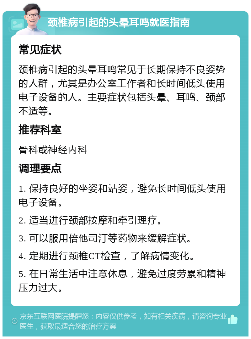 颈椎病引起的头晕耳鸣就医指南 常见症状 颈椎病引起的头晕耳鸣常见于长期保持不良姿势的人群，尤其是办公室工作者和长时间低头使用电子设备的人。主要症状包括头晕、耳鸣、颈部不适等。 推荐科室 骨科或神经内科 调理要点 1. 保持良好的坐姿和站姿，避免长时间低头使用电子设备。 2. 适当进行颈部按摩和牵引理疗。 3. 可以服用倍他司汀等药物来缓解症状。 4. 定期进行颈椎CT检查，了解病情变化。 5. 在日常生活中注意休息，避免过度劳累和精神压力过大。