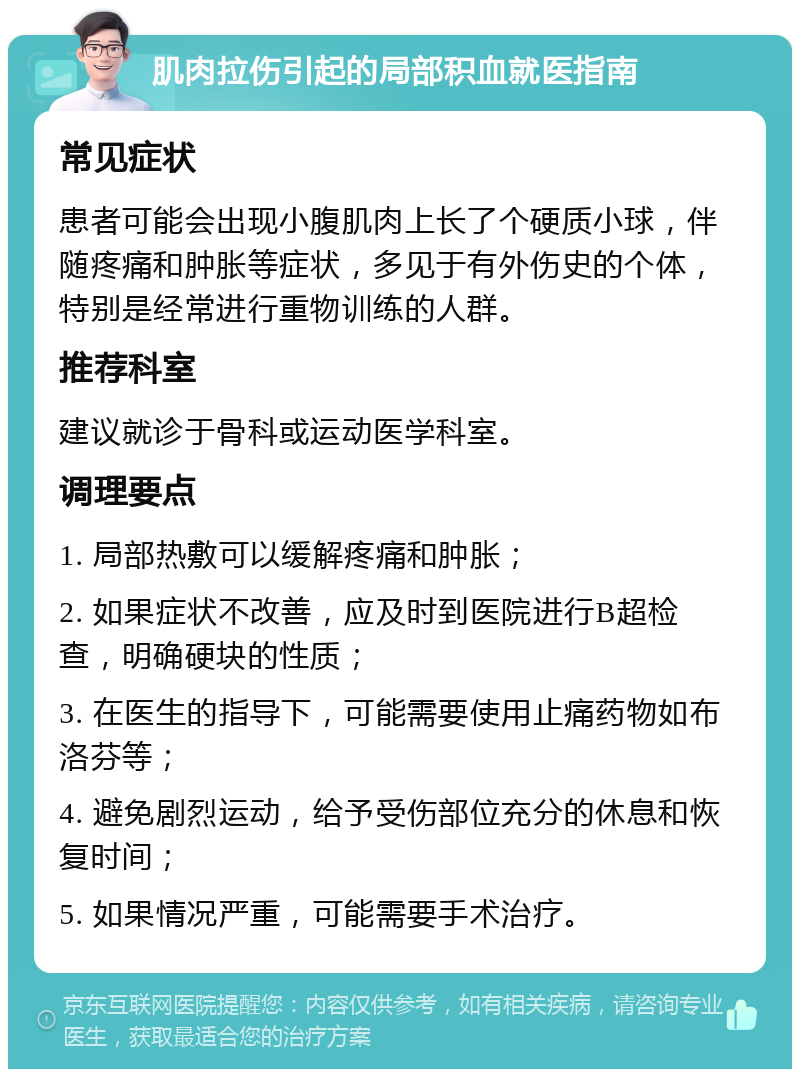 肌肉拉伤引起的局部积血就医指南 常见症状 患者可能会出现小腹肌肉上长了个硬质小球，伴随疼痛和肿胀等症状，多见于有外伤史的个体，特别是经常进行重物训练的人群。 推荐科室 建议就诊于骨科或运动医学科室。 调理要点 1. 局部热敷可以缓解疼痛和肿胀； 2. 如果症状不改善，应及时到医院进行B超检查，明确硬块的性质； 3. 在医生的指导下，可能需要使用止痛药物如布洛芬等； 4. 避免剧烈运动，给予受伤部位充分的休息和恢复时间； 5. 如果情况严重，可能需要手术治疗。