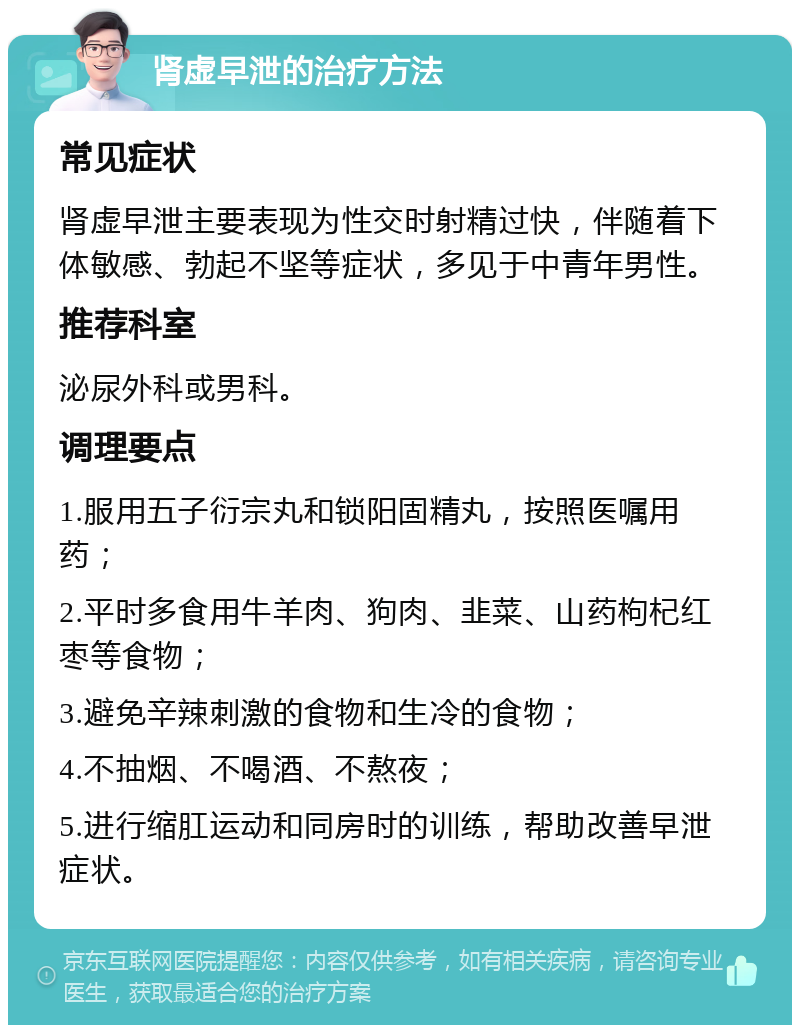 肾虚早泄的治疗方法 常见症状 肾虚早泄主要表现为性交时射精过快，伴随着下体敏感、勃起不坚等症状，多见于中青年男性。 推荐科室 泌尿外科或男科。 调理要点 1.服用五子衍宗丸和锁阳固精丸，按照医嘱用药； 2.平时多食用牛羊肉、狗肉、韭菜、山药枸杞红枣等食物； 3.避免辛辣刺激的食物和生冷的食物； 4.不抽烟、不喝酒、不熬夜； 5.进行缩肛运动和同房时的训练，帮助改善早泄症状。