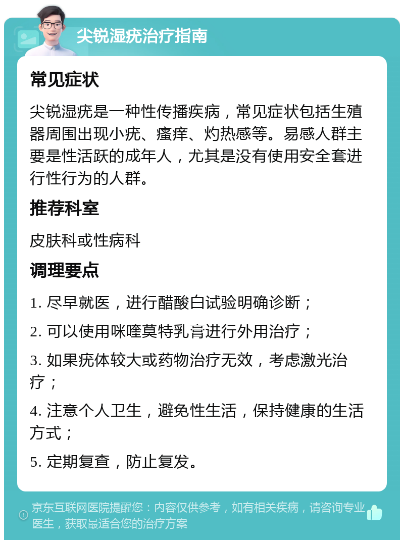 尖锐湿疣治疗指南 常见症状 尖锐湿疣是一种性传播疾病，常见症状包括生殖器周围出现小疣、瘙痒、灼热感等。易感人群主要是性活跃的成年人，尤其是没有使用安全套进行性行为的人群。 推荐科室 皮肤科或性病科 调理要点 1. 尽早就医，进行醋酸白试验明确诊断； 2. 可以使用咪喹莫特乳膏进行外用治疗； 3. 如果疣体较大或药物治疗无效，考虑激光治疗； 4. 注意个人卫生，避免性生活，保持健康的生活方式； 5. 定期复查，防止复发。