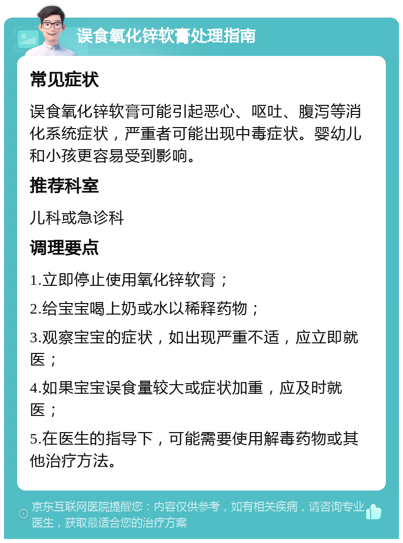 误食氧化锌软膏处理指南 常见症状 误食氧化锌软膏可能引起恶心、呕吐、腹泻等消化系统症状，严重者可能出现中毒症状。婴幼儿和小孩更容易受到影响。 推荐科室 儿科或急诊科 调理要点 1.立即停止使用氧化锌软膏； 2.给宝宝喝上奶或水以稀释药物； 3.观察宝宝的症状，如出现严重不适，应立即就医； 4.如果宝宝误食量较大或症状加重，应及时就医； 5.在医生的指导下，可能需要使用解毒药物或其他治疗方法。