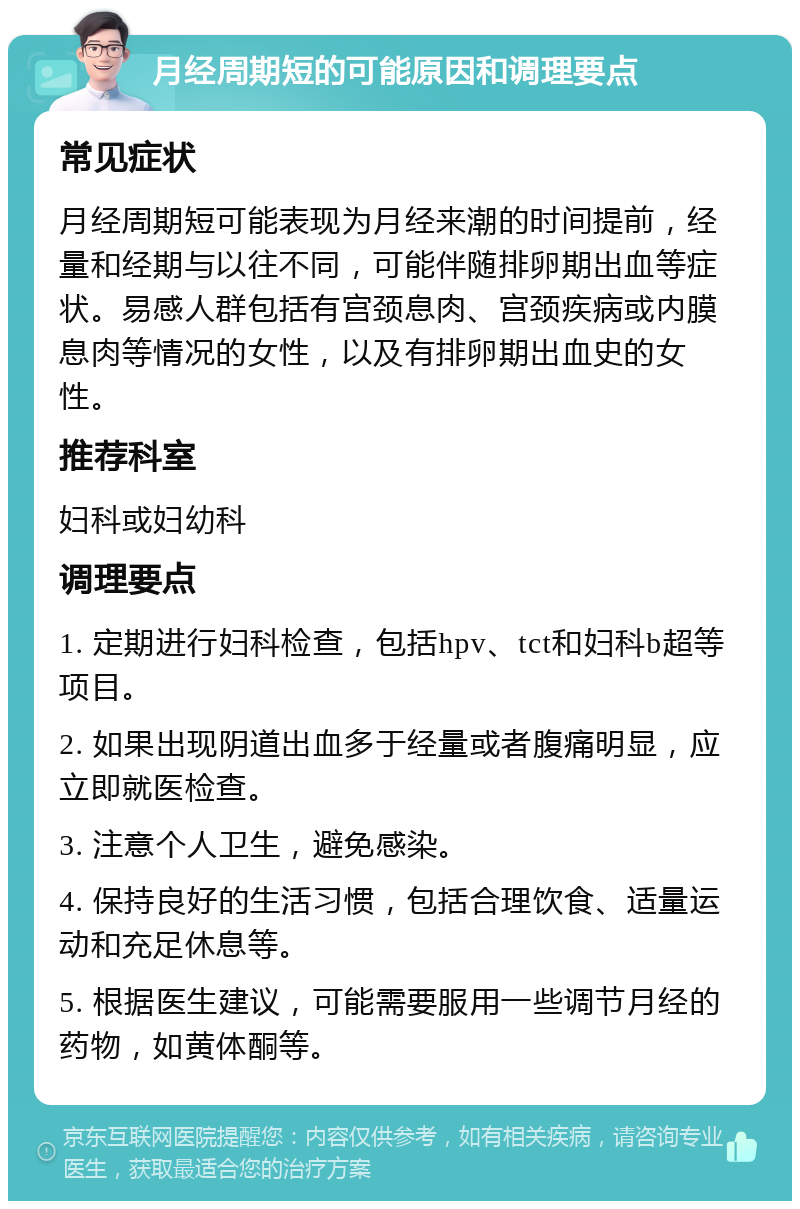 月经周期短的可能原因和调理要点 常见症状 月经周期短可能表现为月经来潮的时间提前，经量和经期与以往不同，可能伴随排卵期出血等症状。易感人群包括有宫颈息肉、宫颈疾病或内膜息肉等情况的女性，以及有排卵期出血史的女性。 推荐科室 妇科或妇幼科 调理要点 1. 定期进行妇科检查，包括hpv、tct和妇科b超等项目。 2. 如果出现阴道出血多于经量或者腹痛明显，应立即就医检查。 3. 注意个人卫生，避免感染。 4. 保持良好的生活习惯，包括合理饮食、适量运动和充足休息等。 5. 根据医生建议，可能需要服用一些调节月经的药物，如黄体酮等。