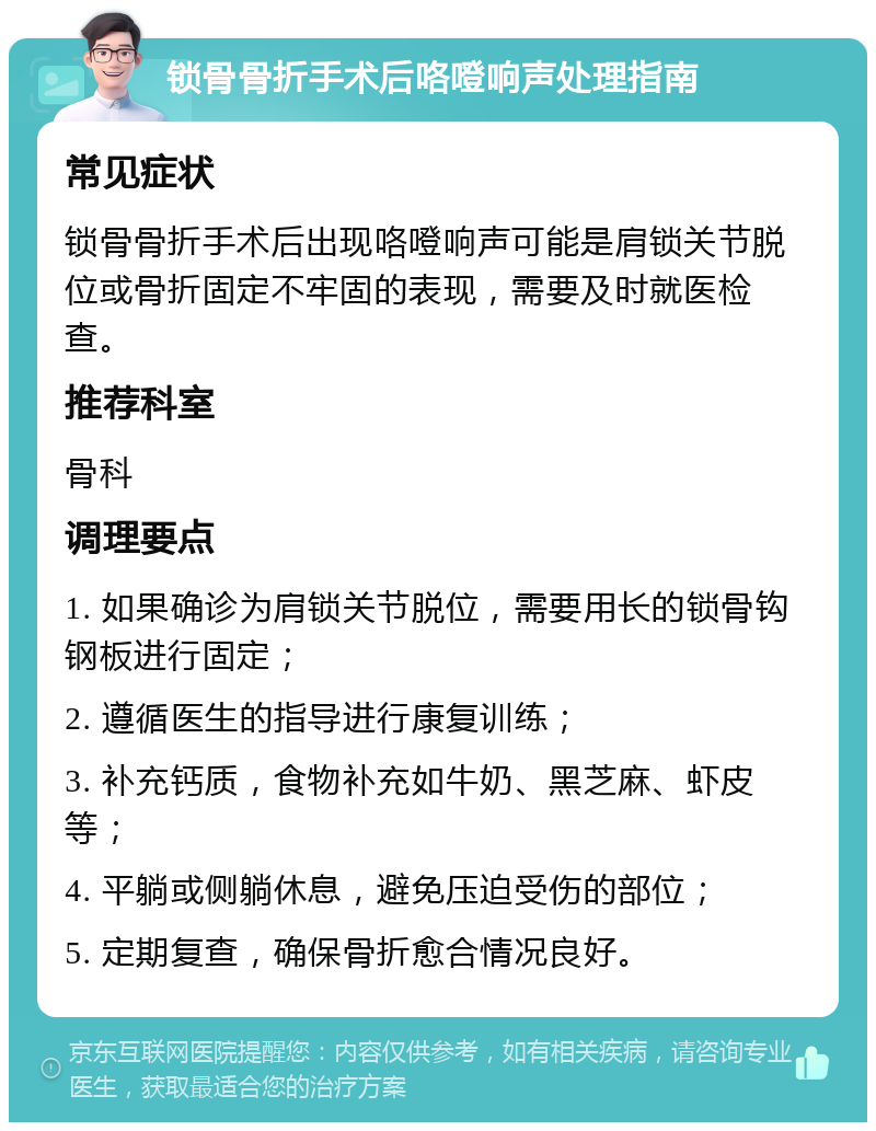 锁骨骨折手术后咯噔响声处理指南 常见症状 锁骨骨折手术后出现咯噔响声可能是肩锁关节脱位或骨折固定不牢固的表现，需要及时就医检查。 推荐科室 骨科 调理要点 1. 如果确诊为肩锁关节脱位，需要用长的锁骨钩钢板进行固定； 2. 遵循医生的指导进行康复训练； 3. 补充钙质，食物补充如牛奶、黑芝麻、虾皮等； 4. 平躺或侧躺休息，避免压迫受伤的部位； 5. 定期复查，确保骨折愈合情况良好。