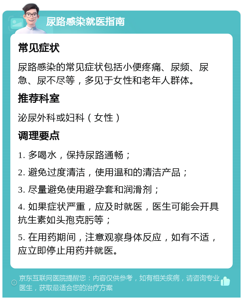 尿路感染就医指南 常见症状 尿路感染的常见症状包括小便疼痛、尿频、尿急、尿不尽等，多见于女性和老年人群体。 推荐科室 泌尿外科或妇科（女性） 调理要点 1. 多喝水，保持尿路通畅； 2. 避免过度清洁，使用温和的清洁产品； 3. 尽量避免使用避孕套和润滑剂； 4. 如果症状严重，应及时就医，医生可能会开具抗生素如头孢克肟等； 5. 在用药期间，注意观察身体反应，如有不适，应立即停止用药并就医。