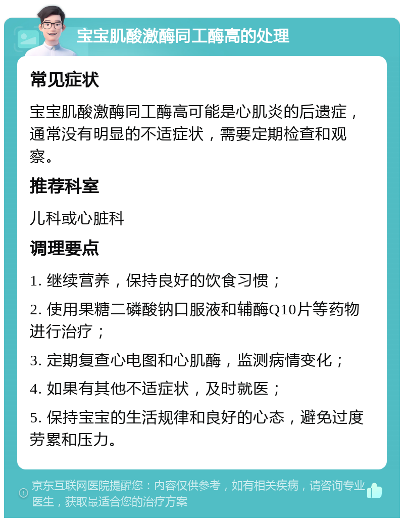 宝宝肌酸激酶同工酶高的处理 常见症状 宝宝肌酸激酶同工酶高可能是心肌炎的后遗症，通常没有明显的不适症状，需要定期检查和观察。 推荐科室 儿科或心脏科 调理要点 1. 继续营养，保持良好的饮食习惯； 2. 使用果糖二磷酸钠口服液和辅酶Q10片等药物进行治疗； 3. 定期复查心电图和心肌酶，监测病情变化； 4. 如果有其他不适症状，及时就医； 5. 保持宝宝的生活规律和良好的心态，避免过度劳累和压力。