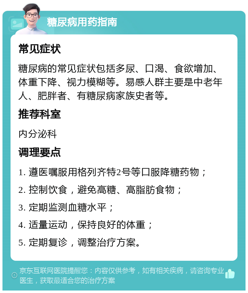 糖尿病用药指南 常见症状 糖尿病的常见症状包括多尿、口渴、食欲增加、体重下降、视力模糊等。易感人群主要是中老年人、肥胖者、有糖尿病家族史者等。 推荐科室 内分泌科 调理要点 1. 遵医嘱服用格列齐特2号等口服降糖药物； 2. 控制饮食，避免高糖、高脂肪食物； 3. 定期监测血糖水平； 4. 适量运动，保持良好的体重； 5. 定期复诊，调整治疗方案。