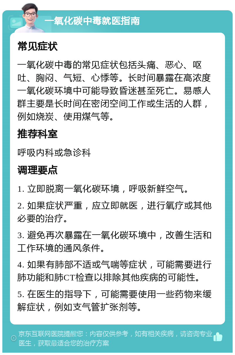 一氧化碳中毒就医指南 常见症状 一氧化碳中毒的常见症状包括头痛、恶心、呕吐、胸闷、气短、心悸等。长时间暴露在高浓度一氧化碳环境中可能导致昏迷甚至死亡。易感人群主要是长时间在密闭空间工作或生活的人群，例如烧炭、使用煤气等。 推荐科室 呼吸内科或急诊科 调理要点 1. 立即脱离一氧化碳环境，呼吸新鲜空气。 2. 如果症状严重，应立即就医，进行氧疗或其他必要的治疗。 3. 避免再次暴露在一氧化碳环境中，改善生活和工作环境的通风条件。 4. 如果有肺部不适或气喘等症状，可能需要进行肺功能和肺CT检查以排除其他疾病的可能性。 5. 在医生的指导下，可能需要使用一些药物来缓解症状，例如支气管扩张剂等。