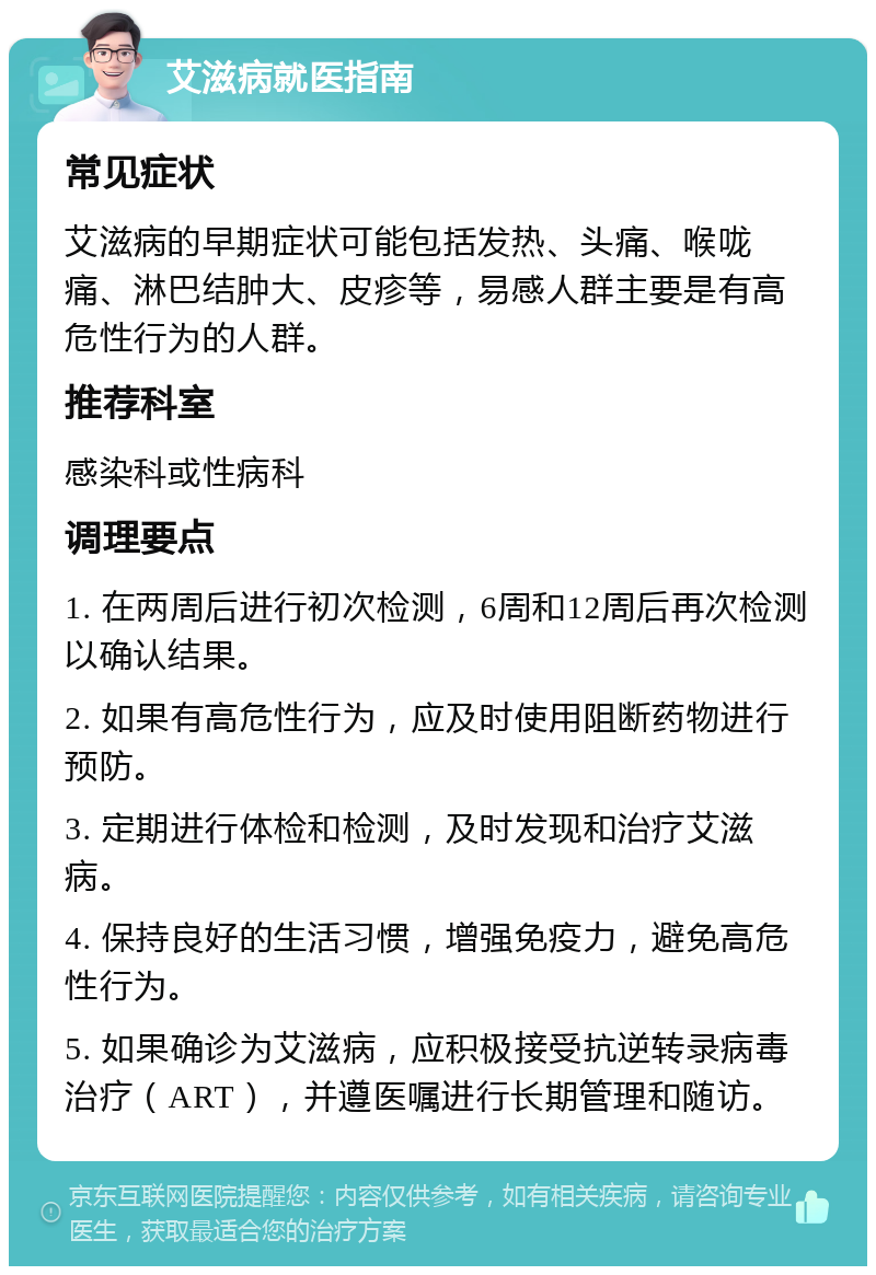 艾滋病就医指南 常见症状 艾滋病的早期症状可能包括发热、头痛、喉咙痛、淋巴结肿大、皮疹等，易感人群主要是有高危性行为的人群。 推荐科室 感染科或性病科 调理要点 1. 在两周后进行初次检测，6周和12周后再次检测以确认结果。 2. 如果有高危性行为，应及时使用阻断药物进行预防。 3. 定期进行体检和检测，及时发现和治疗艾滋病。 4. 保持良好的生活习惯，增强免疫力，避免高危性行为。 5. 如果确诊为艾滋病，应积极接受抗逆转录病毒治疗（ART），并遵医嘱进行长期管理和随访。