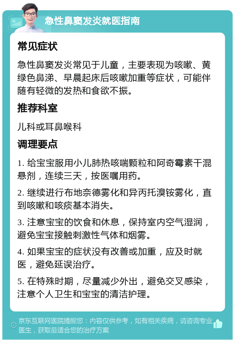 急性鼻窦发炎就医指南 常见症状 急性鼻窦发炎常见于儿童，主要表现为咳嗽、黄绿色鼻涕、早晨起床后咳嗽加重等症状，可能伴随有轻微的发热和食欲不振。 推荐科室 儿科或耳鼻喉科 调理要点 1. 给宝宝服用小儿肺热咳喘颗粒和阿奇霉素干混悬剂，连续三天，按医嘱用药。 2. 继续进行布地奈德雾化和异丙托溴铵雾化，直到咳嗽和咳痰基本消失。 3. 注意宝宝的饮食和休息，保持室内空气湿润，避免宝宝接触刺激性气体和烟雾。 4. 如果宝宝的症状没有改善或加重，应及时就医，避免延误治疗。 5. 在特殊时期，尽量减少外出，避免交叉感染，注意个人卫生和宝宝的清洁护理。