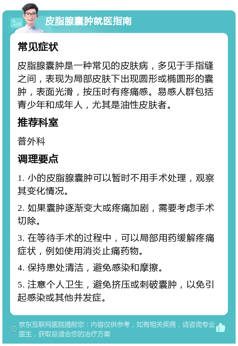 皮脂腺囊肿就医指南 常见症状 皮脂腺囊肿是一种常见的皮肤病，多见于手指缝之间，表现为局部皮肤下出现圆形或椭圆形的囊肿，表面光滑，按压时有疼痛感。易感人群包括青少年和成年人，尤其是油性皮肤者。 推荐科室 普外科 调理要点 1. 小的皮脂腺囊肿可以暂时不用手术处理，观察其变化情况。 2. 如果囊肿逐渐变大或疼痛加剧，需要考虑手术切除。 3. 在等待手术的过程中，可以局部用药缓解疼痛症状，例如使用消炎止痛药物。 4. 保持患处清洁，避免感染和摩擦。 5. 注意个人卫生，避免挤压或刺破囊肿，以免引起感染或其他并发症。