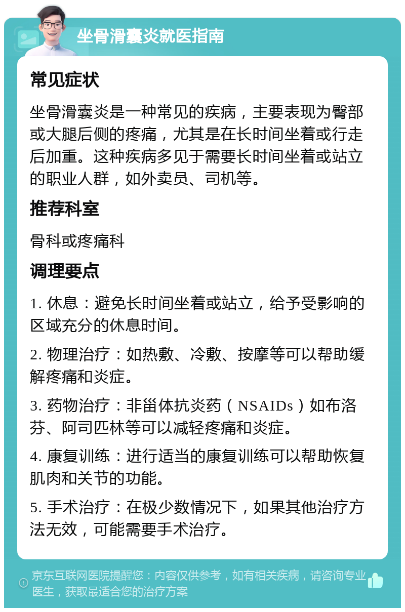 坐骨滑囊炎就医指南 常见症状 坐骨滑囊炎是一种常见的疾病，主要表现为臀部或大腿后侧的疼痛，尤其是在长时间坐着或行走后加重。这种疾病多见于需要长时间坐着或站立的职业人群，如外卖员、司机等。 推荐科室 骨科或疼痛科 调理要点 1. 休息：避免长时间坐着或站立，给予受影响的区域充分的休息时间。 2. 物理治疗：如热敷、冷敷、按摩等可以帮助缓解疼痛和炎症。 3. 药物治疗：非甾体抗炎药（NSAIDs）如布洛芬、阿司匹林等可以减轻疼痛和炎症。 4. 康复训练：进行适当的康复训练可以帮助恢复肌肉和关节的功能。 5. 手术治疗：在极少数情况下，如果其他治疗方法无效，可能需要手术治疗。