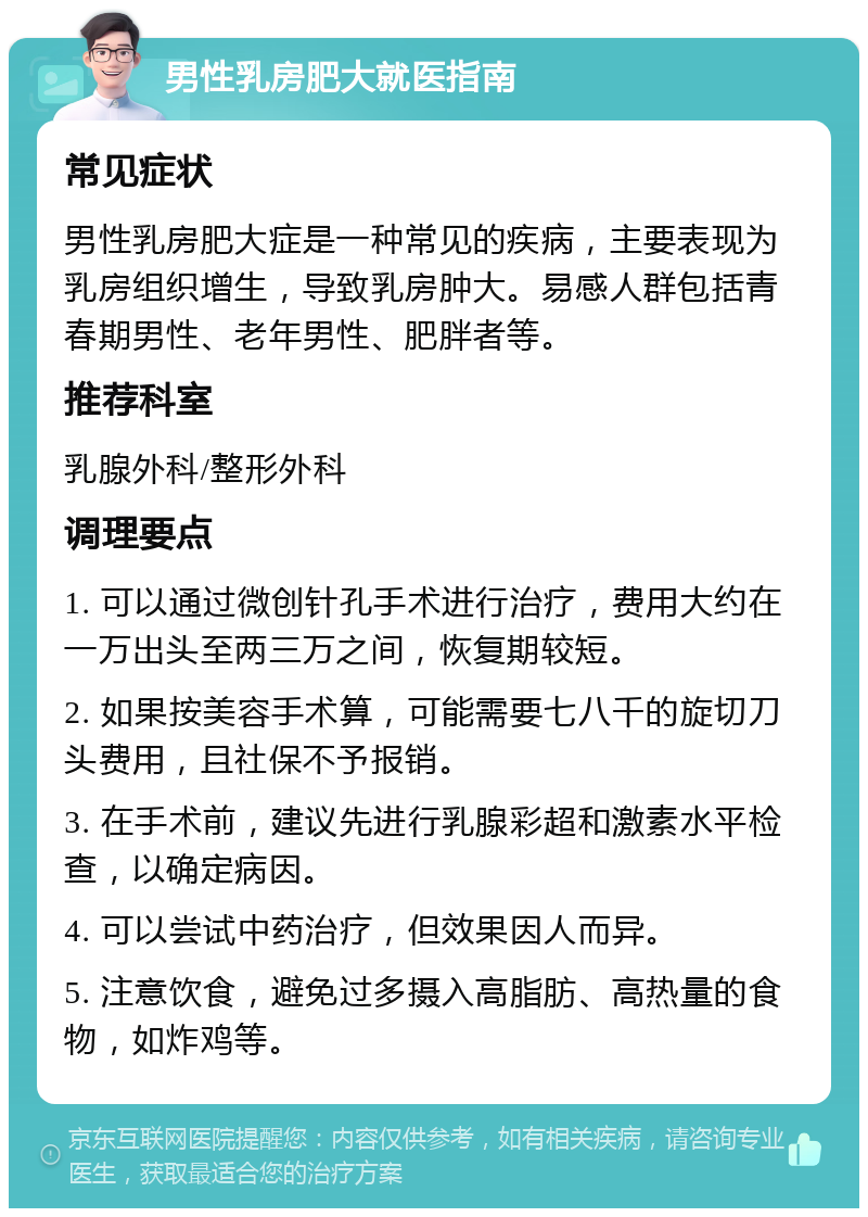 男性乳房肥大就医指南 常见症状 男性乳房肥大症是一种常见的疾病，主要表现为乳房组织增生，导致乳房肿大。易感人群包括青春期男性、老年男性、肥胖者等。 推荐科室 乳腺外科/整形外科 调理要点 1. 可以通过微创针孔手术进行治疗，费用大约在一万出头至两三万之间，恢复期较短。 2. 如果按美容手术算，可能需要七八千的旋切刀头费用，且社保不予报销。 3. 在手术前，建议先进行乳腺彩超和激素水平检查，以确定病因。 4. 可以尝试中药治疗，但效果因人而异。 5. 注意饮食，避免过多摄入高脂肪、高热量的食物，如炸鸡等。