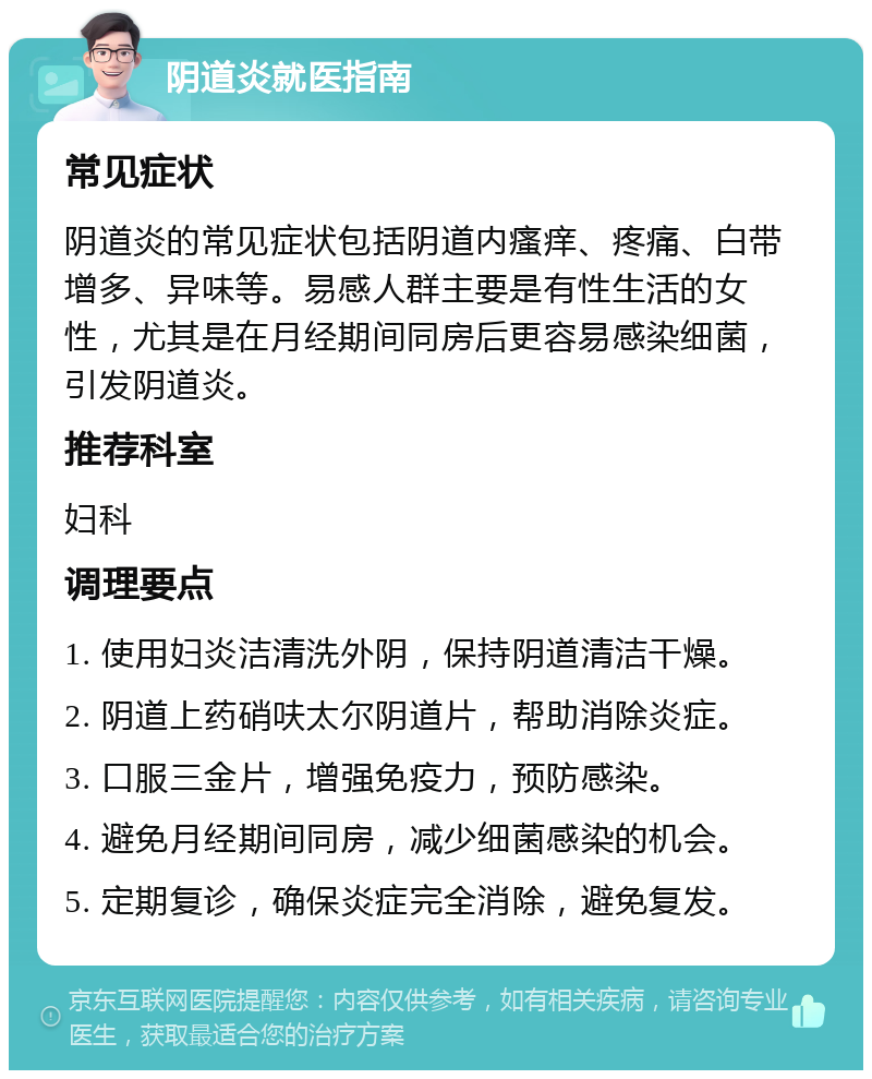 阴道炎就医指南 常见症状 阴道炎的常见症状包括阴道内瘙痒、疼痛、白带增多、异味等。易感人群主要是有性生活的女性，尤其是在月经期间同房后更容易感染细菌，引发阴道炎。 推荐科室 妇科 调理要点 1. 使用妇炎洁清洗外阴，保持阴道清洁干燥。 2. 阴道上药硝呋太尔阴道片，帮助消除炎症。 3. 口服三金片，增强免疫力，预防感染。 4. 避免月经期间同房，减少细菌感染的机会。 5. 定期复诊，确保炎症完全消除，避免复发。