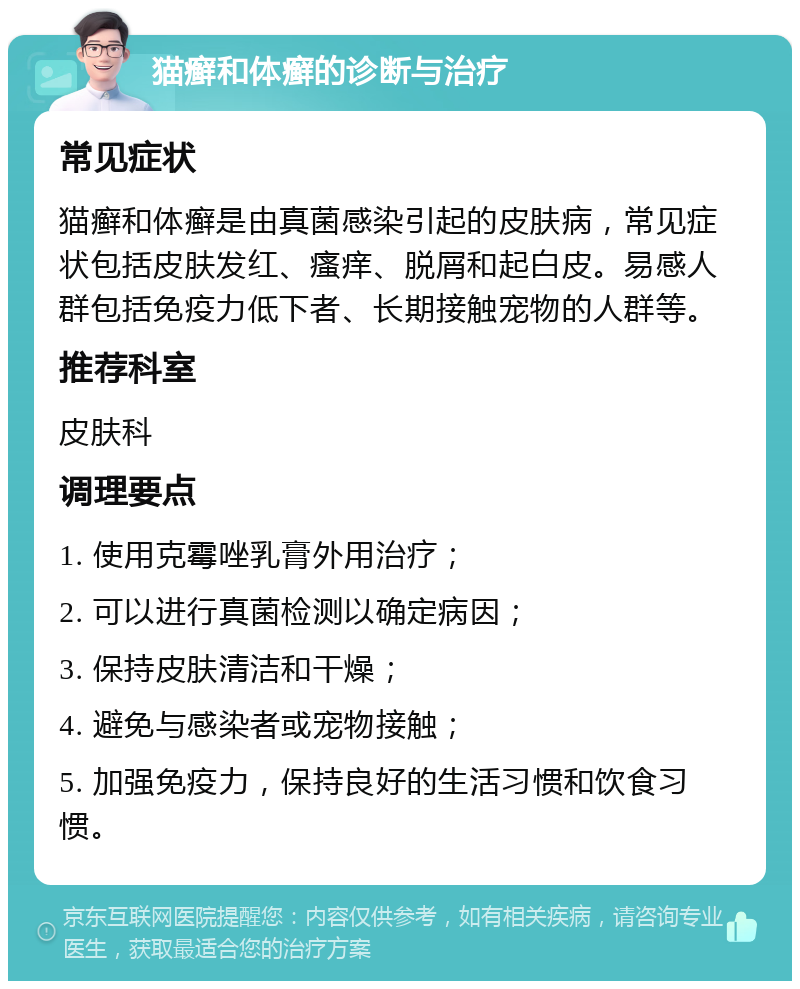 猫癣和体癣的诊断与治疗 常见症状 猫癣和体癣是由真菌感染引起的皮肤病，常见症状包括皮肤发红、瘙痒、脱屑和起白皮。易感人群包括免疫力低下者、长期接触宠物的人群等。 推荐科室 皮肤科 调理要点 1. 使用克霉唑乳膏外用治疗； 2. 可以进行真菌检测以确定病因； 3. 保持皮肤清洁和干燥； 4. 避免与感染者或宠物接触； 5. 加强免疫力，保持良好的生活习惯和饮食习惯。