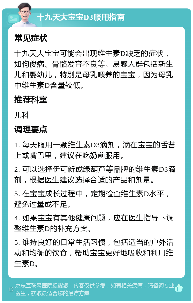 十九天大宝宝D3服用指南 常见症状 十九天大宝宝可能会出现维生素D缺乏的症状，如佝偻病、骨骼发育不良等。易感人群包括新生儿和婴幼儿，特别是母乳喂养的宝宝，因为母乳中维生素D含量较低。 推荐科室 儿科 调理要点 1. 每天服用一颗维生素D3滴剂，滴在宝宝的舌苔上或嘴巴里，建议在吃奶前服用。 2. 可以选择伊可新或绿葫芦等品牌的维生素D3滴剂，根据医生建议选择合适的产品和剂量。 3. 在宝宝成长过程中，定期检查维生素D水平，避免过量或不足。 4. 如果宝宝有其他健康问题，应在医生指导下调整维生素D的补充方案。 5. 维持良好的日常生活习惯，包括适当的户外活动和均衡的饮食，帮助宝宝更好地吸收和利用维生素D。