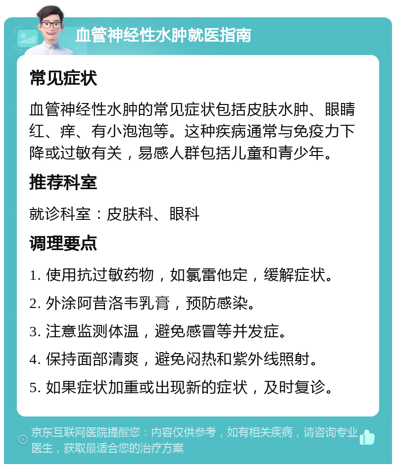 血管神经性水肿就医指南 常见症状 血管神经性水肿的常见症状包括皮肤水肿、眼睛红、痒、有小泡泡等。这种疾病通常与免疫力下降或过敏有关，易感人群包括儿童和青少年。 推荐科室 就诊科室：皮肤科、眼科 调理要点 1. 使用抗过敏药物，如氯雷他定，缓解症状。 2. 外涂阿昔洛韦乳膏，预防感染。 3. 注意监测体温，避免感冒等并发症。 4. 保持面部清爽，避免闷热和紫外线照射。 5. 如果症状加重或出现新的症状，及时复诊。