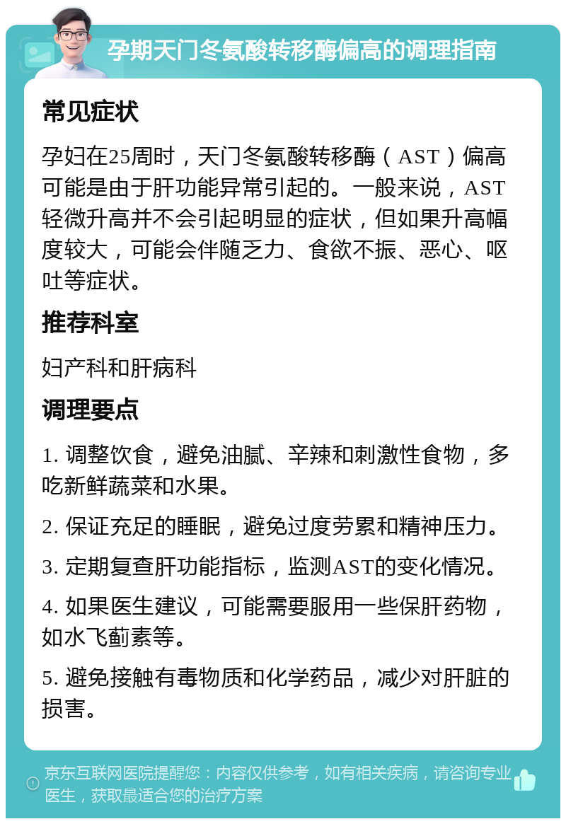 孕期天门冬氨酸转移酶偏高的调理指南 常见症状 孕妇在25周时，天门冬氨酸转移酶（AST）偏高可能是由于肝功能异常引起的。一般来说，AST轻微升高并不会引起明显的症状，但如果升高幅度较大，可能会伴随乏力、食欲不振、恶心、呕吐等症状。 推荐科室 妇产科和肝病科 调理要点 1. 调整饮食，避免油腻、辛辣和刺激性食物，多吃新鲜蔬菜和水果。 2. 保证充足的睡眠，避免过度劳累和精神压力。 3. 定期复查肝功能指标，监测AST的变化情况。 4. 如果医生建议，可能需要服用一些保肝药物，如水飞蓟素等。 5. 避免接触有毒物质和化学药品，减少对肝脏的损害。