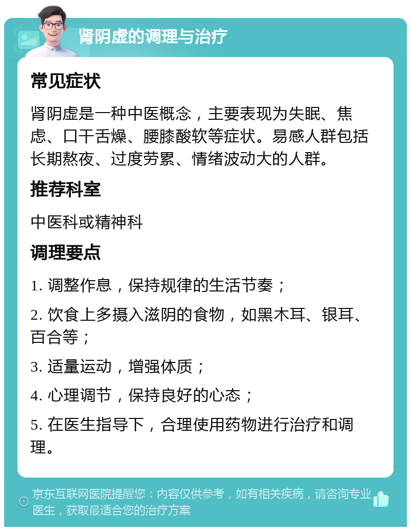 肾阴虚的调理与治疗 常见症状 肾阴虚是一种中医概念，主要表现为失眠、焦虑、口干舌燥、腰膝酸软等症状。易感人群包括长期熬夜、过度劳累、情绪波动大的人群。 推荐科室 中医科或精神科 调理要点 1. 调整作息，保持规律的生活节奏； 2. 饮食上多摄入滋阴的食物，如黑木耳、银耳、百合等； 3. 适量运动，增强体质； 4. 心理调节，保持良好的心态； 5. 在医生指导下，合理使用药物进行治疗和调理。