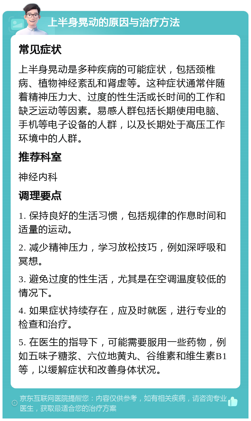 上半身晃动的原因与治疗方法 常见症状 上半身晃动是多种疾病的可能症状，包括颈椎病、植物神经紊乱和肾虚等。这种症状通常伴随着精神压力大、过度的性生活或长时间的工作和缺乏运动等因素。易感人群包括长期使用电脑、手机等电子设备的人群，以及长期处于高压工作环境中的人群。 推荐科室 神经内科 调理要点 1. 保持良好的生活习惯，包括规律的作息时间和适量的运动。 2. 减少精神压力，学习放松技巧，例如深呼吸和冥想。 3. 避免过度的性生活，尤其是在空调温度较低的情况下。 4. 如果症状持续存在，应及时就医，进行专业的检查和治疗。 5. 在医生的指导下，可能需要服用一些药物，例如五味子糖浆、六位地黄丸、谷维素和维生素B1等，以缓解症状和改善身体状况。