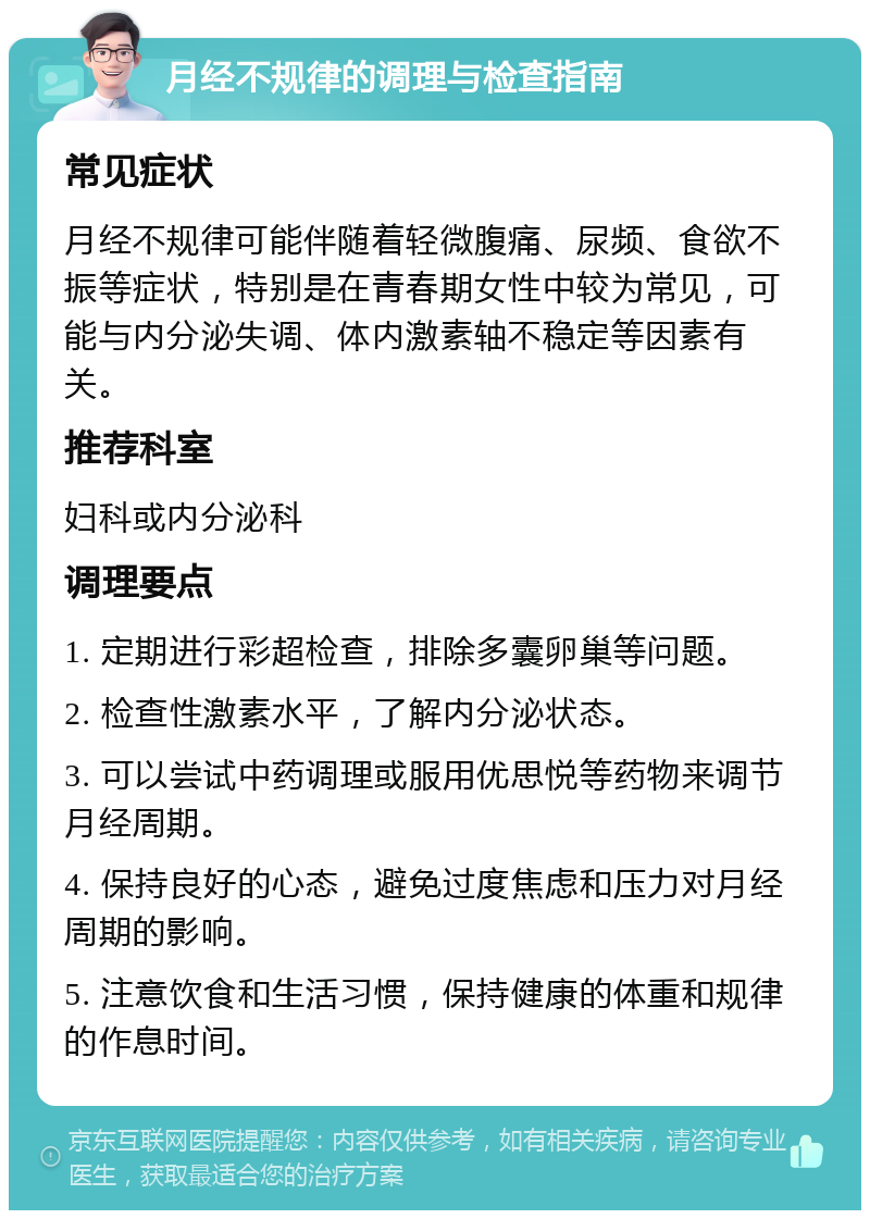 月经不规律的调理与检查指南 常见症状 月经不规律可能伴随着轻微腹痛、尿频、食欲不振等症状，特别是在青春期女性中较为常见，可能与内分泌失调、体内激素轴不稳定等因素有关。 推荐科室 妇科或内分泌科 调理要点 1. 定期进行彩超检查，排除多囊卵巢等问题。 2. 检查性激素水平，了解内分泌状态。 3. 可以尝试中药调理或服用优思悦等药物来调节月经周期。 4. 保持良好的心态，避免过度焦虑和压力对月经周期的影响。 5. 注意饮食和生活习惯，保持健康的体重和规律的作息时间。